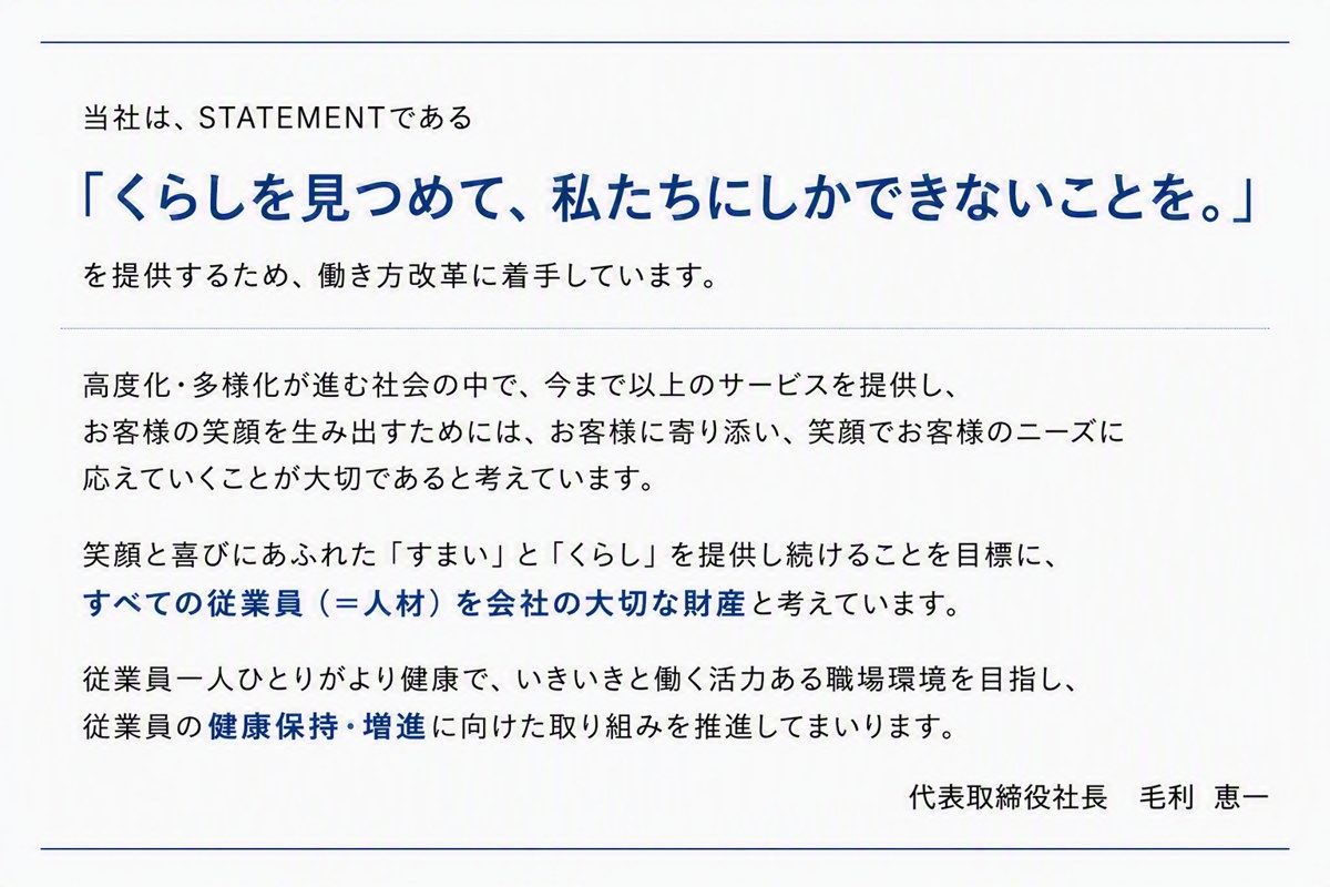 当社は、STATEMENTである「くらしを見つめて、私たちにしかできないことを。」を提供するため、働き方改革に着手しています。高度化・多様化が進む社会の中で、今まで以上のサービスを提供し、お客様の笑顔を生み出すためには、お客様に寄り添い、笑顔でお客様のニーズに応えていくことが大切であると考えています。笑顔と喜びにあふれた「すまい」と「くらし」を提供し続けることを目標に、すべての従業員（＝人材）を会社の大切な財産と考えています。従業員一人ひとりがより健康で、いきいきと働く活力ある職場環境を目指し、従業員の健康保持・増進に向けた取り組みを推進してまいります。代表取締役社長 毛利 恵一
